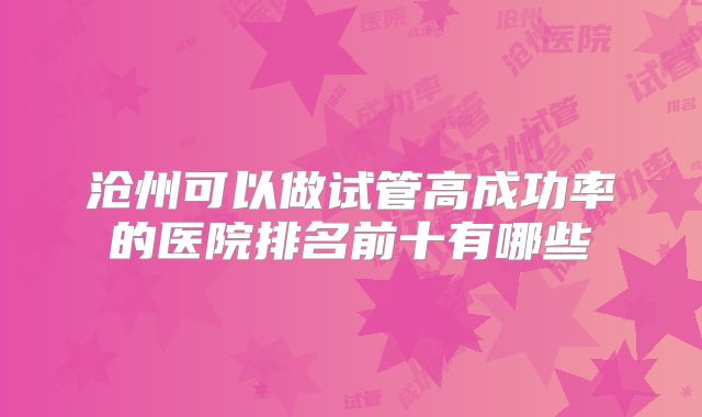 沧州可以做试管高成功率的医院排名前十有哪些