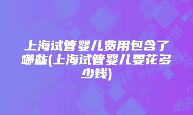 上海试管婴儿费用包含了哪些(上海试管婴儿要花多少钱)