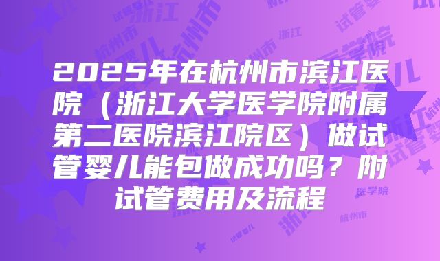 2025年在杭州市滨江医院(浙江大学医学院附属第二医院滨江院区)做试管婴儿能包做成功吗?附试管费用及流程