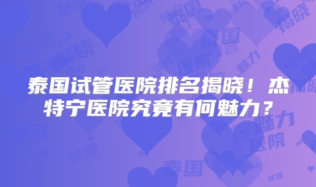 泰国试管医院排名揭晓！杰特宁医院究竟有何魅力？