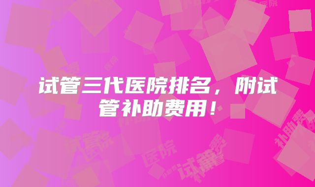 试管三代医院排名,附试管补助费用!
