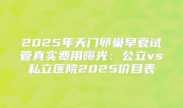 2025年天门卵巢早衰试管真实费用曝光：公立vs私立医院2025价目表