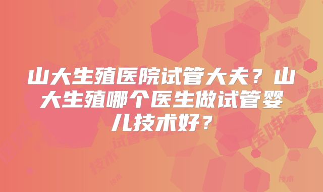 山大生殖医院试管大夫？山大生殖哪个医生做试管婴儿技术好？