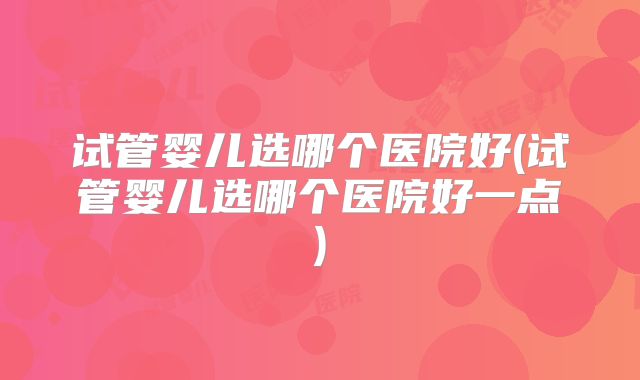 试管婴儿选哪个医院好(试管婴儿选哪个医院好一点)