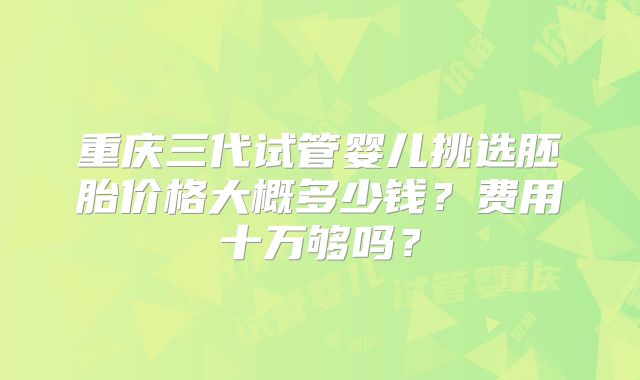 重庆三代试管婴儿挑选胚胎价格大概多少钱?费用十万够吗?