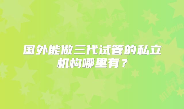 国外能做三代试管的私立机构哪里有？