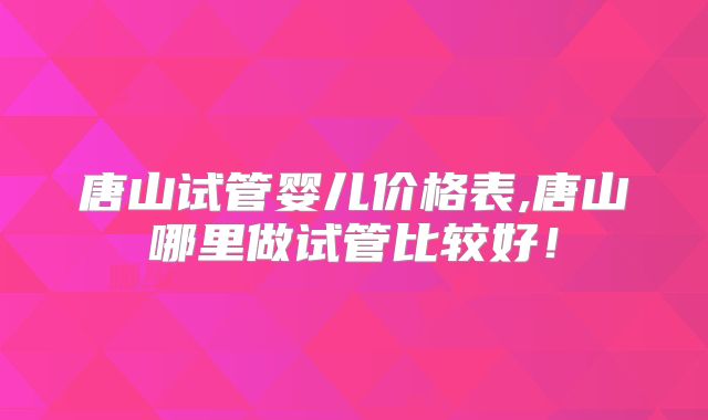 唐山试管婴儿价格表,唐山哪里做试管比较好!
