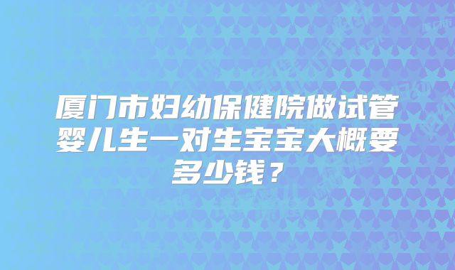 厦门市妇幼保健院做试管婴儿生一对生宝宝大概要多少钱？