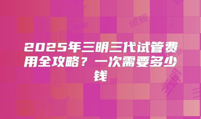 2025年三明三代试管费用全攻略?一次需要多少钱