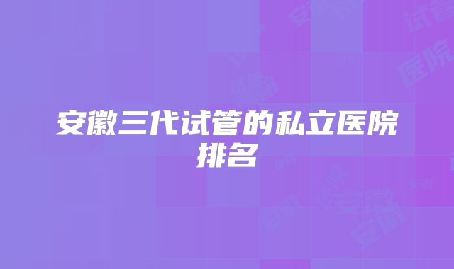 安徽三代试管的私立医院排名