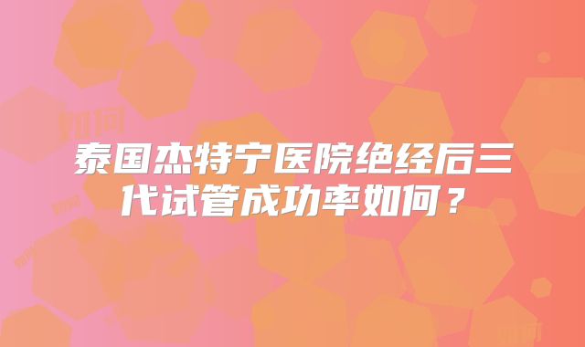 泰国杰特宁医院绝经后三代试管成功率如何？