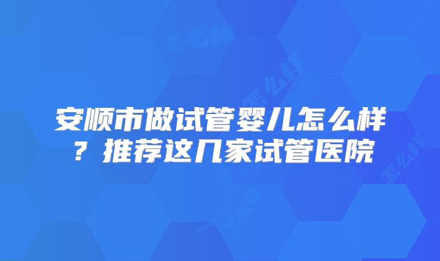 安顺市做试管婴儿怎么样？推荐这几家试管医院