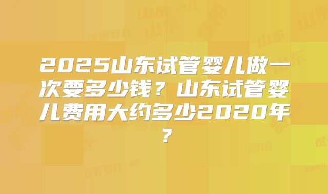2025山东试管婴儿做一次要多少钱？山东试管婴儿费用大约多少2020年？