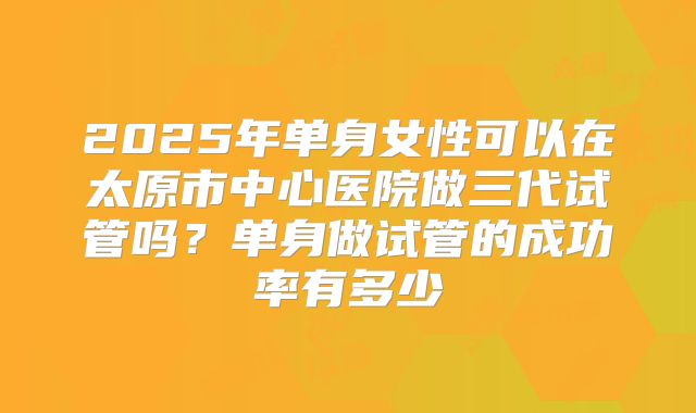 2025年单身女性可以在太原市中心医院做三代试管吗?单身做试管的成功率有多少