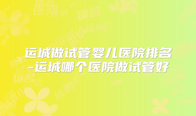运城做试管婴儿医院排名-运城哪个医院做试管好