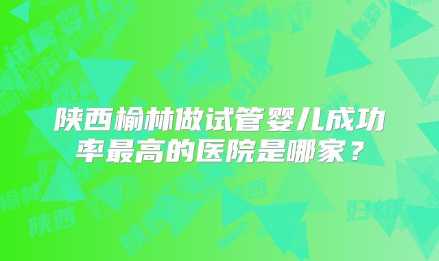 陕西榆林做试管婴儿成功率最高的医院是哪家?