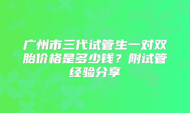 广州市三代试管生一对双胎价格是多少钱?附试管经验分享