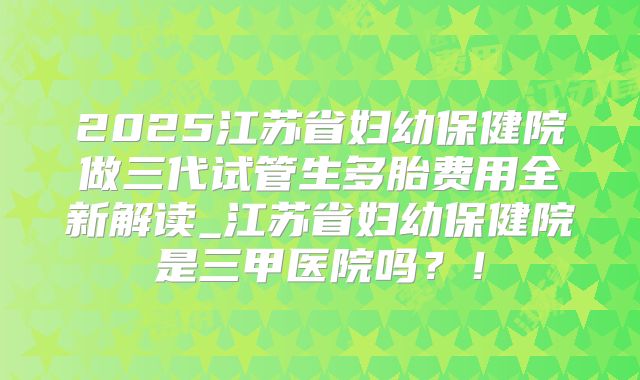 2025江苏省妇幼保健院做三代试管生多胎费用全新解读_江苏省妇幼保健院是三甲医院吗?!