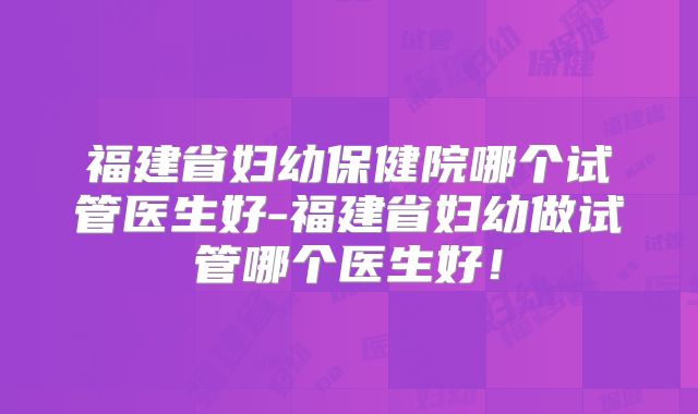 福建省妇幼保健院哪个试管医生好-福建省妇幼做试管哪个医生好！