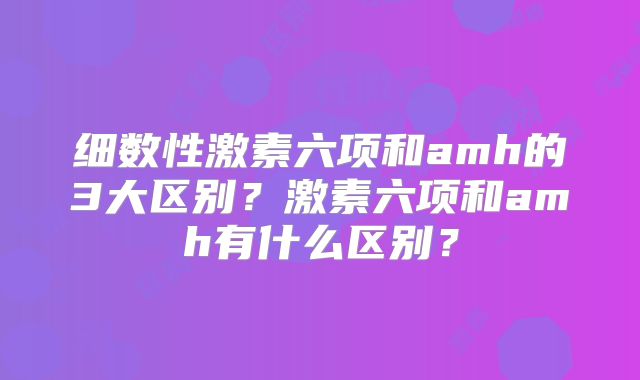 细数性激素六项和amh的3大区别？激素六项和amh有什么区别？