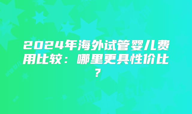 2024年海外试管婴儿费用比较：哪里更具性价比？