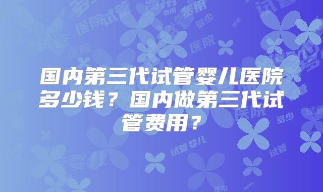 国内第三代试管婴儿医院多少钱？国内做第三代试管费用？