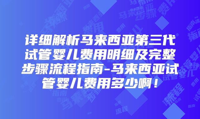 详细解析马来西亚第三代试管婴儿费用明细及完整步骤流程指南-马来西亚试管婴儿费用多少啊！