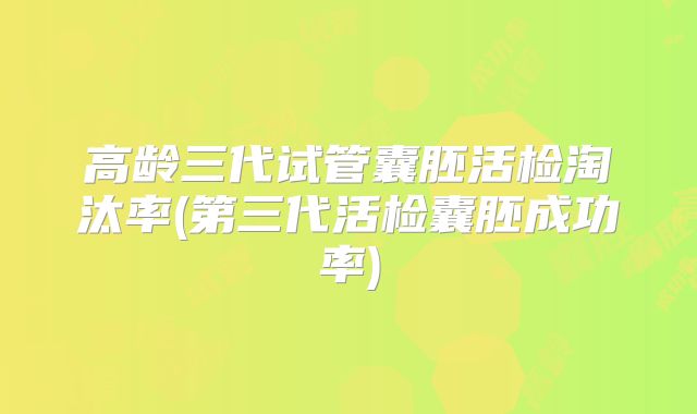 高龄三代试管囊胚活检淘汰率(第三代活检囊胚成功率)