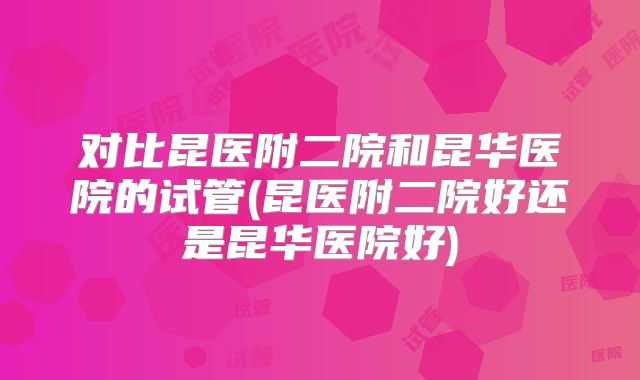 对比昆医附二院和昆华医院的试管(昆医附二院好还是昆华医院好)