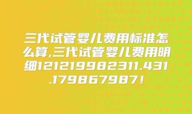 三代试管婴儿费用标准怎么算,三代试管婴儿费用明细121219982311.431.179867987！