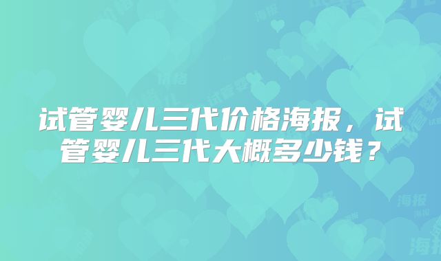 试管婴儿三代价格海报,试管婴儿三代大概多少钱?