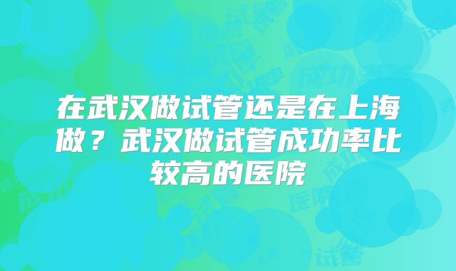 在武汉做试管还是在上海做？武汉做试管成功率比较高的医院