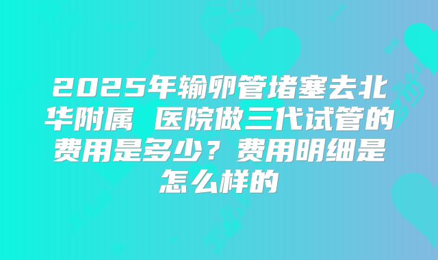 2025年输卵管堵塞去北华附属 医院做三代试管的费用是多少?费用明细是怎么样的