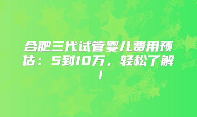 合肥三代试管婴儿费用预估:5到10万,轻松了解!