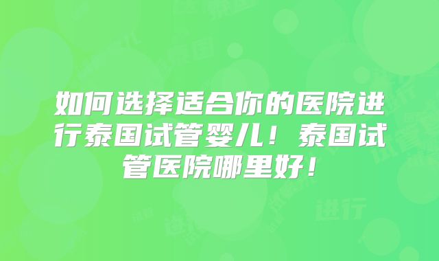 如何选择适合你的医院进行泰国试管婴儿！泰国试管医院哪里好！