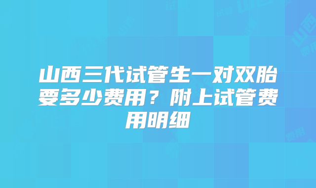 山西三代试管生一对双胎要多少费用？附上试管费用明细