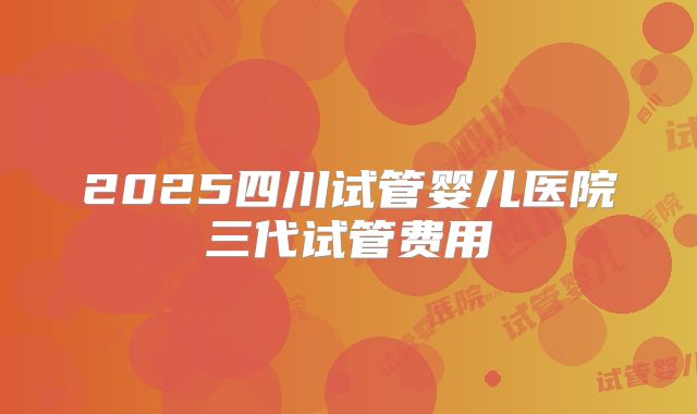 2025四川试管婴儿医院三代试管费用