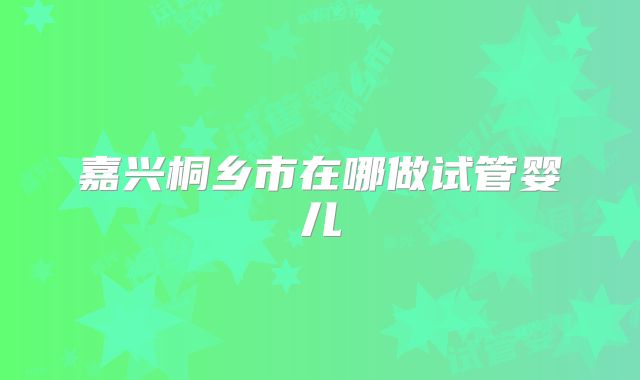 嘉兴桐乡市在哪做试管婴儿