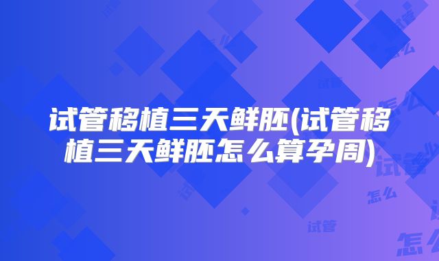 试管移植三天鲜胚(试管移植三天鲜胚怎么算孕周)