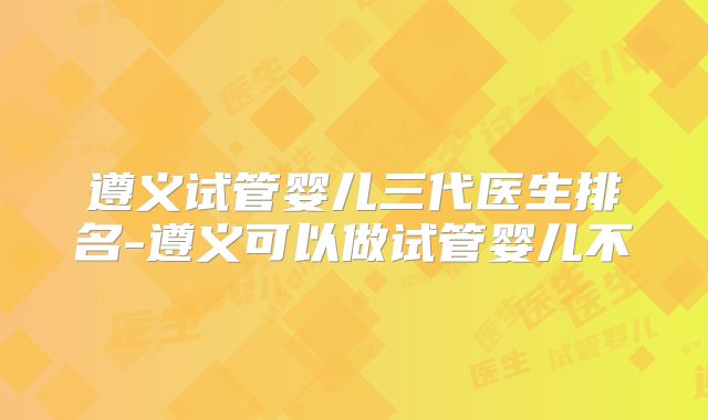 遵义试管婴儿三代医生排名-遵义可以做试管婴儿不