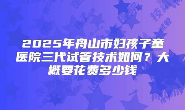 2025年舟山市妇孩子童医院三代试管技术如何?大概要花费多少钱