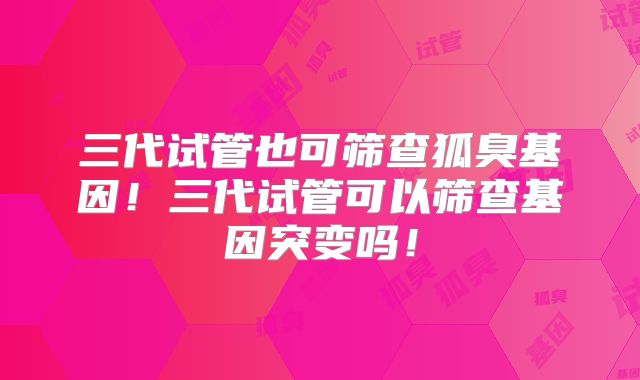 三代试管也可筛查狐臭基因！三代试管可以筛查基因突变吗！
