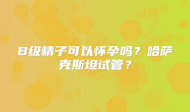 B级精子可以怀孕吗？哈萨克斯坦试管？