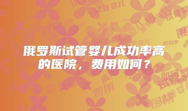 俄罗斯试管婴儿成功率高的医院,费用如何?