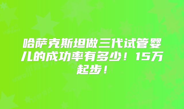 哈萨克斯坦做三代试管婴儿的成功率有多少!15万起步!