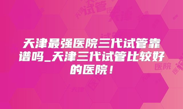 天津最强医院三代试管靠谱吗_天津三代试管比较好的医院!