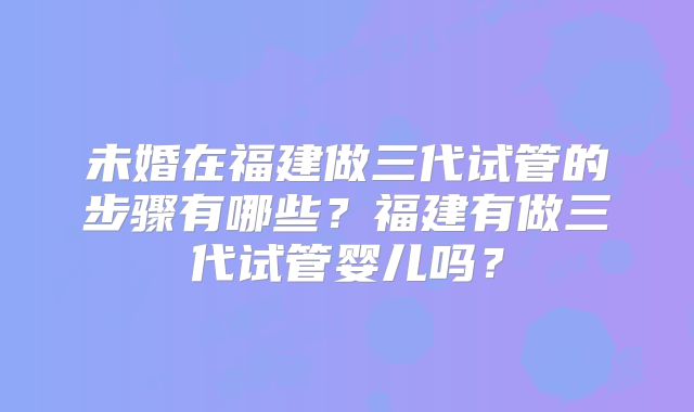 未婚在福建做三代试管的步骤有哪些？福建有做三代试管婴儿吗？