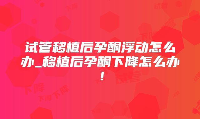 试管移植后孕酮浮动怎么办_移植后孕酮下降怎么办!