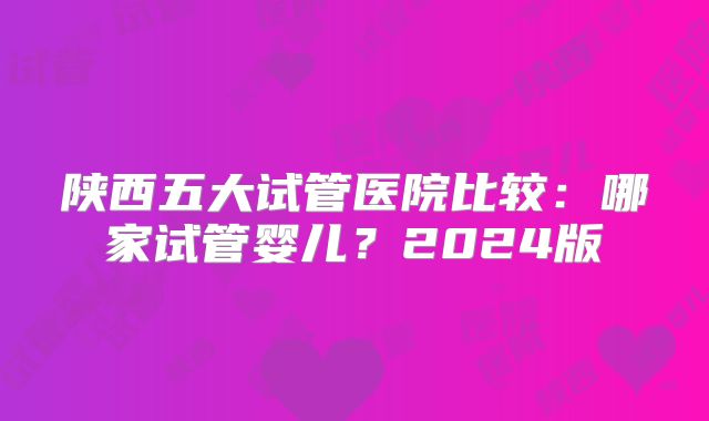 陕西五大试管医院比较:哪家试管婴儿?2024版