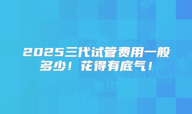 2025三代试管费用一般多少！花得有底气！